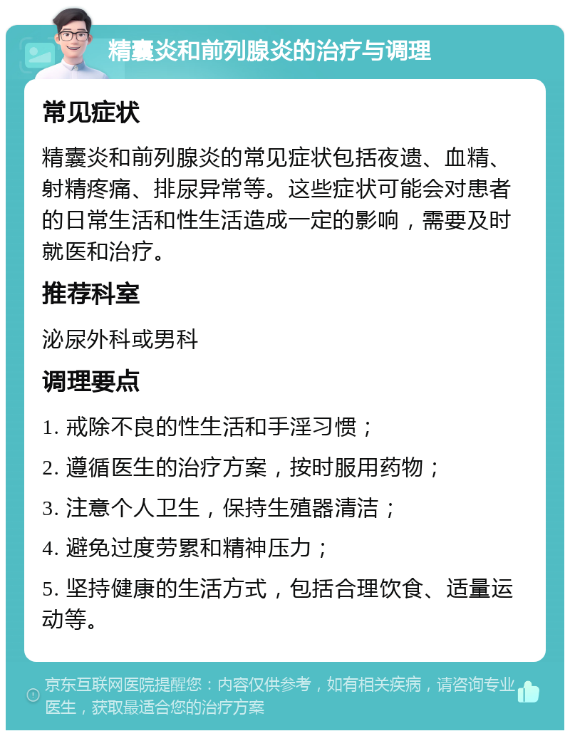 精囊炎和前列腺炎的治疗与调理 常见症状 精囊炎和前列腺炎的常见症状包括夜遗、血精、射精疼痛、排尿异常等。这些症状可能会对患者的日常生活和性生活造成一定的影响，需要及时就医和治疗。 推荐科室 泌尿外科或男科 调理要点 1. 戒除不良的性生活和手淫习惯； 2. 遵循医生的治疗方案，按时服用药物； 3. 注意个人卫生，保持生殖器清洁； 4. 避免过度劳累和精神压力； 5. 坚持健康的生活方式，包括合理饮食、适量运动等。