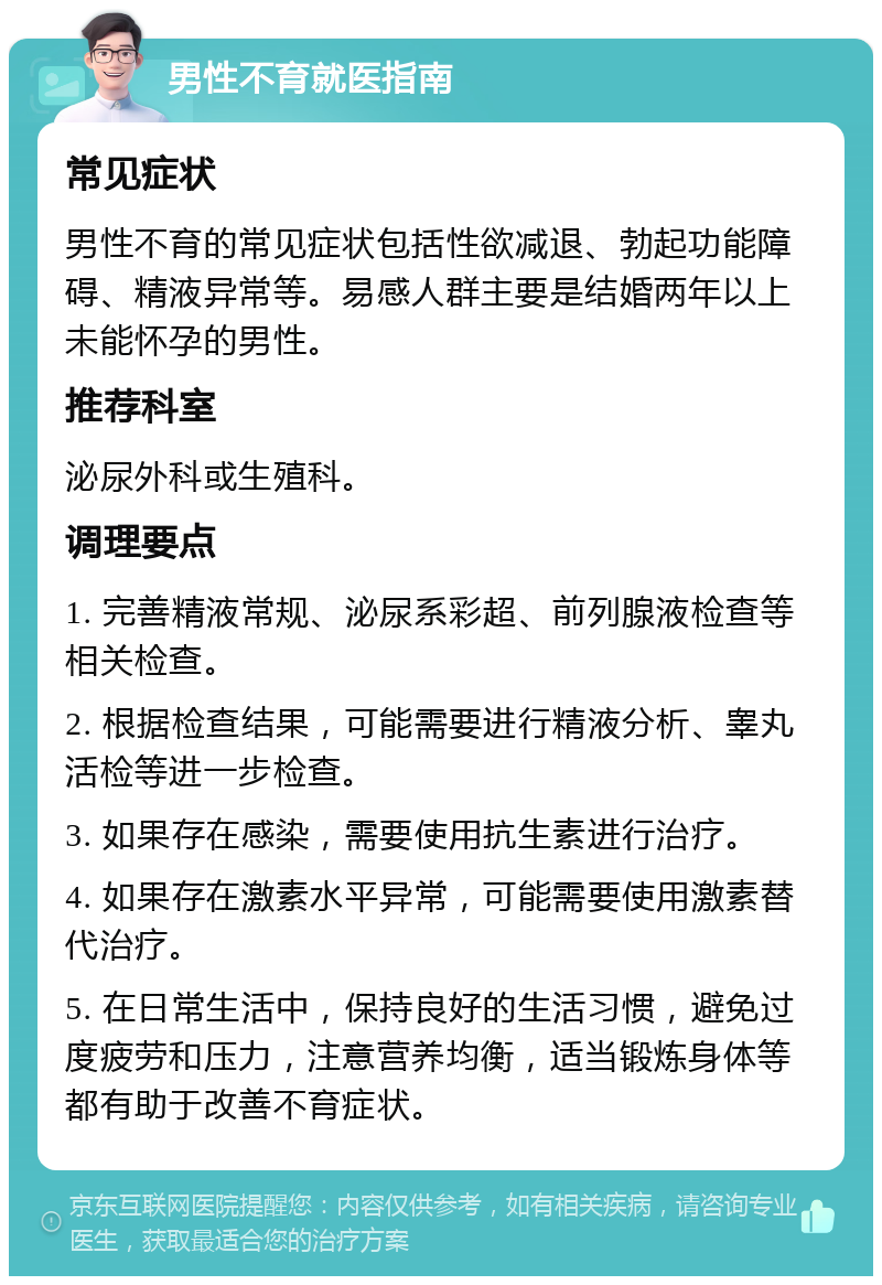 男性不育就医指南 常见症状 男性不育的常见症状包括性欲减退、勃起功能障碍、精液异常等。易感人群主要是结婚两年以上未能怀孕的男性。 推荐科室 泌尿外科或生殖科。 调理要点 1. 完善精液常规、泌尿系彩超、前列腺液检查等相关检查。 2. 根据检查结果，可能需要进行精液分析、睾丸活检等进一步检查。 3. 如果存在感染，需要使用抗生素进行治疗。 4. 如果存在激素水平异常，可能需要使用激素替代治疗。 5. 在日常生活中，保持良好的生活习惯，避免过度疲劳和压力，注意营养均衡，适当锻炼身体等都有助于改善不育症状。