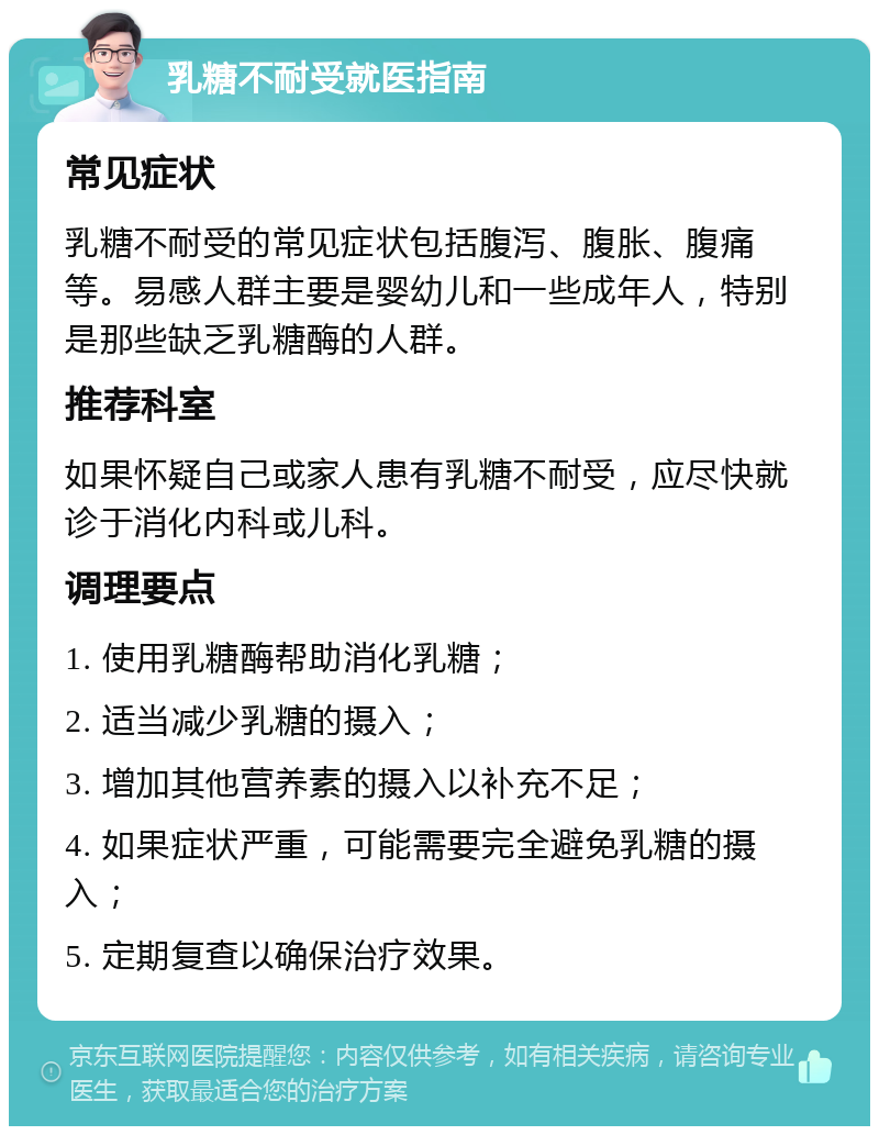 乳糖不耐受就医指南 常见症状 乳糖不耐受的常见症状包括腹泻、腹胀、腹痛等。易感人群主要是婴幼儿和一些成年人，特别是那些缺乏乳糖酶的人群。 推荐科室 如果怀疑自己或家人患有乳糖不耐受，应尽快就诊于消化内科或儿科。 调理要点 1. 使用乳糖酶帮助消化乳糖； 2. 适当减少乳糖的摄入； 3. 增加其他营养素的摄入以补充不足； 4. 如果症状严重，可能需要完全避免乳糖的摄入； 5. 定期复查以确保治疗效果。