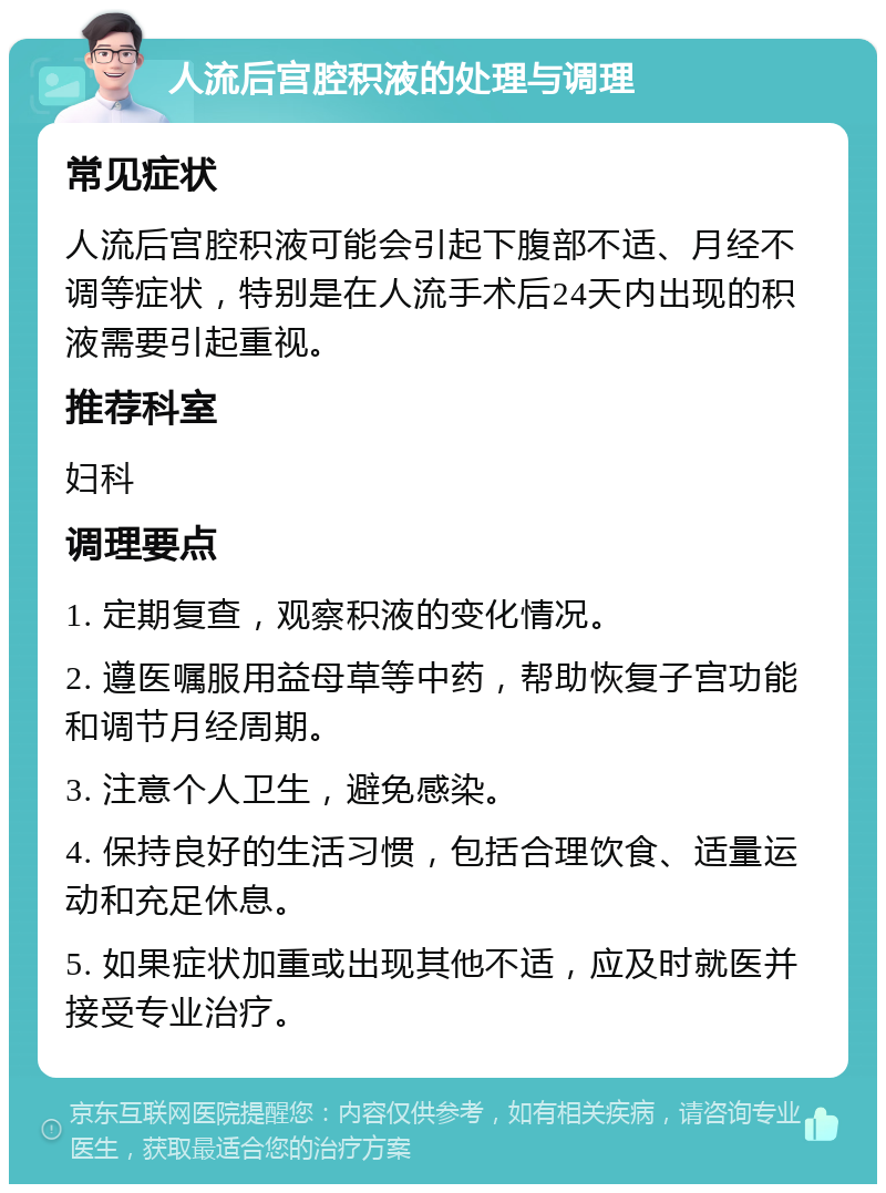 人流后宫腔积液的处理与调理 常见症状 人流后宫腔积液可能会引起下腹部不适、月经不调等症状，特别是在人流手术后24天内出现的积液需要引起重视。 推荐科室 妇科 调理要点 1. 定期复查，观察积液的变化情况。 2. 遵医嘱服用益母草等中药，帮助恢复子宫功能和调节月经周期。 3. 注意个人卫生，避免感染。 4. 保持良好的生活习惯，包括合理饮食、适量运动和充足休息。 5. 如果症状加重或出现其他不适，应及时就医并接受专业治疗。