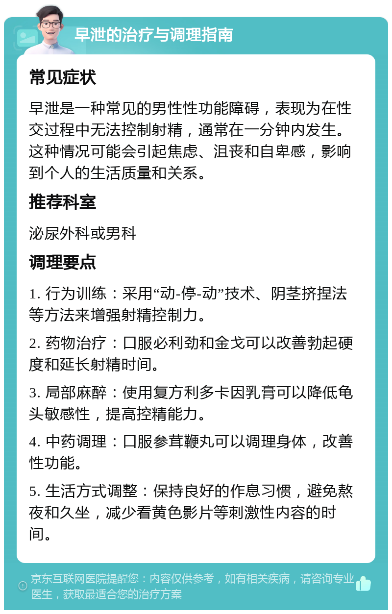 早泄的治疗与调理指南 常见症状 早泄是一种常见的男性性功能障碍，表现为在性交过程中无法控制射精，通常在一分钟内发生。这种情况可能会引起焦虑、沮丧和自卑感，影响到个人的生活质量和关系。 推荐科室 泌尿外科或男科 调理要点 1. 行为训练：采用“动-停-动”技术、阴茎挤捏法等方法来增强射精控制力。 2. 药物治疗：口服必利劲和金戈可以改善勃起硬度和延长射精时间。 3. 局部麻醉：使用复方利多卡因乳膏可以降低龟头敏感性，提高控精能力。 4. 中药调理：口服参茸鞭丸可以调理身体，改善性功能。 5. 生活方式调整：保持良好的作息习惯，避免熬夜和久坐，减少看黄色影片等刺激性内容的时间。