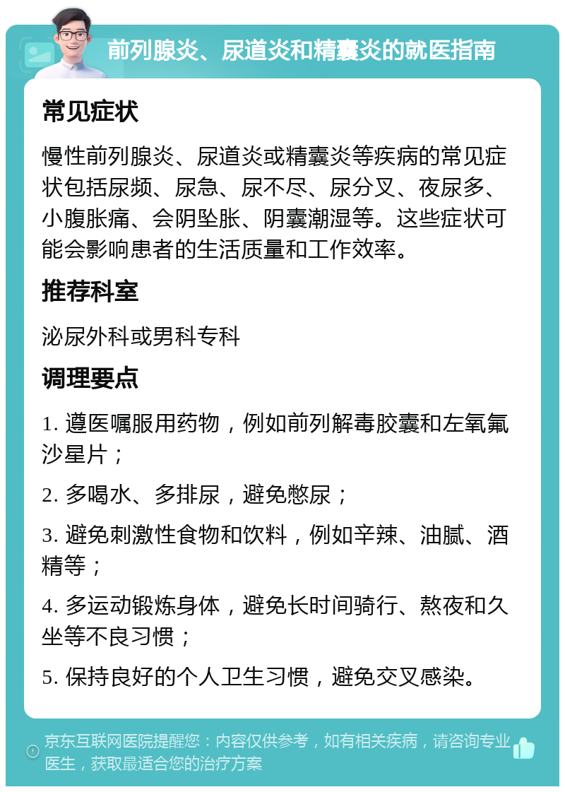 前列腺炎、尿道炎和精囊炎的就医指南 常见症状 慢性前列腺炎、尿道炎或精囊炎等疾病的常见症状包括尿频、尿急、尿不尽、尿分叉、夜尿多、小腹胀痛、会阴坠胀、阴囊潮湿等。这些症状可能会影响患者的生活质量和工作效率。 推荐科室 泌尿外科或男科专科 调理要点 1. 遵医嘱服用药物，例如前列解毒胶囊和左氧氟沙星片； 2. 多喝水、多排尿，避免憋尿； 3. 避免刺激性食物和饮料，例如辛辣、油腻、酒精等； 4. 多运动锻炼身体，避免长时间骑行、熬夜和久坐等不良习惯； 5. 保持良好的个人卫生习惯，避免交叉感染。