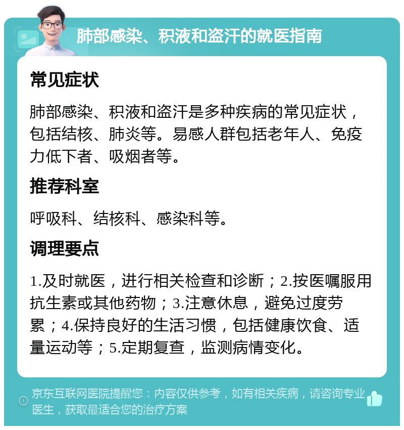 肺部感染、积液和盗汗的就医指南 常见症状 肺部感染、积液和盗汗是多种疾病的常见症状，包括结核、肺炎等。易感人群包括老年人、免疫力低下者、吸烟者等。 推荐科室 呼吸科、结核科、感染科等。 调理要点 1.及时就医，进行相关检查和诊断；2.按医嘱服用抗生素或其他药物；3.注意休息，避免过度劳累；4.保持良好的生活习惯，包括健康饮食、适量运动等；5.定期复查，监测病情变化。