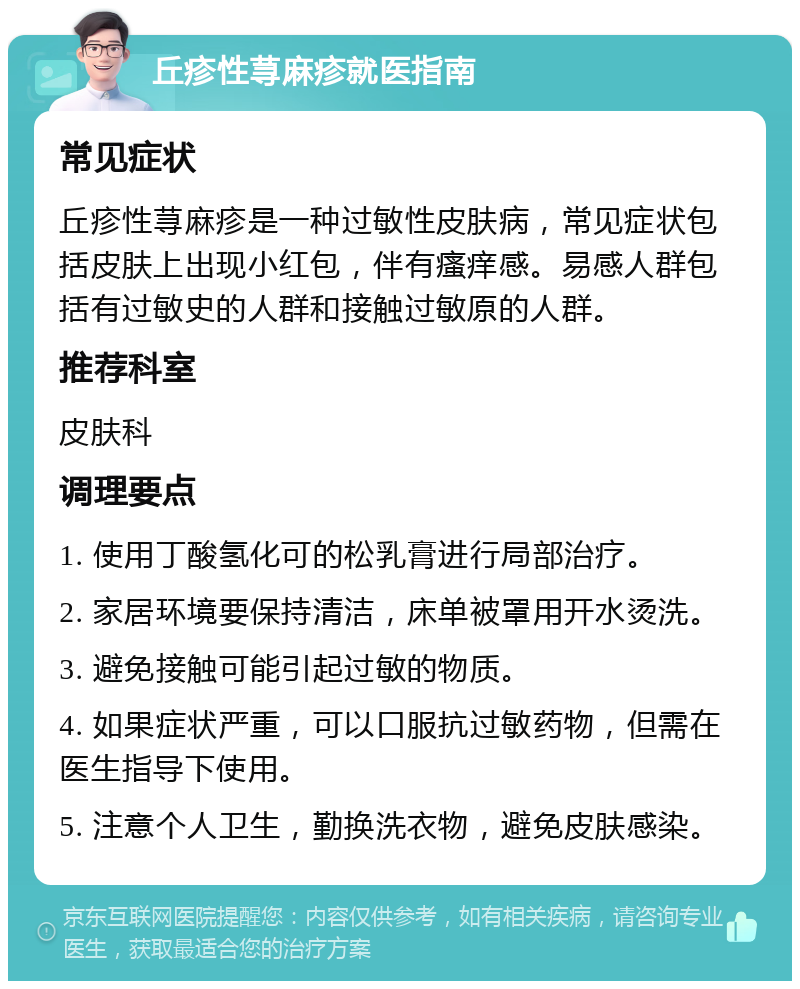 丘疹性荨麻疹就医指南 常见症状 丘疹性荨麻疹是一种过敏性皮肤病，常见症状包括皮肤上出现小红包，伴有瘙痒感。易感人群包括有过敏史的人群和接触过敏原的人群。 推荐科室 皮肤科 调理要点 1. 使用丁酸氢化可的松乳膏进行局部治疗。 2. 家居环境要保持清洁，床单被罩用开水烫洗。 3. 避免接触可能引起过敏的物质。 4. 如果症状严重，可以口服抗过敏药物，但需在医生指导下使用。 5. 注意个人卫生，勤换洗衣物，避免皮肤感染。