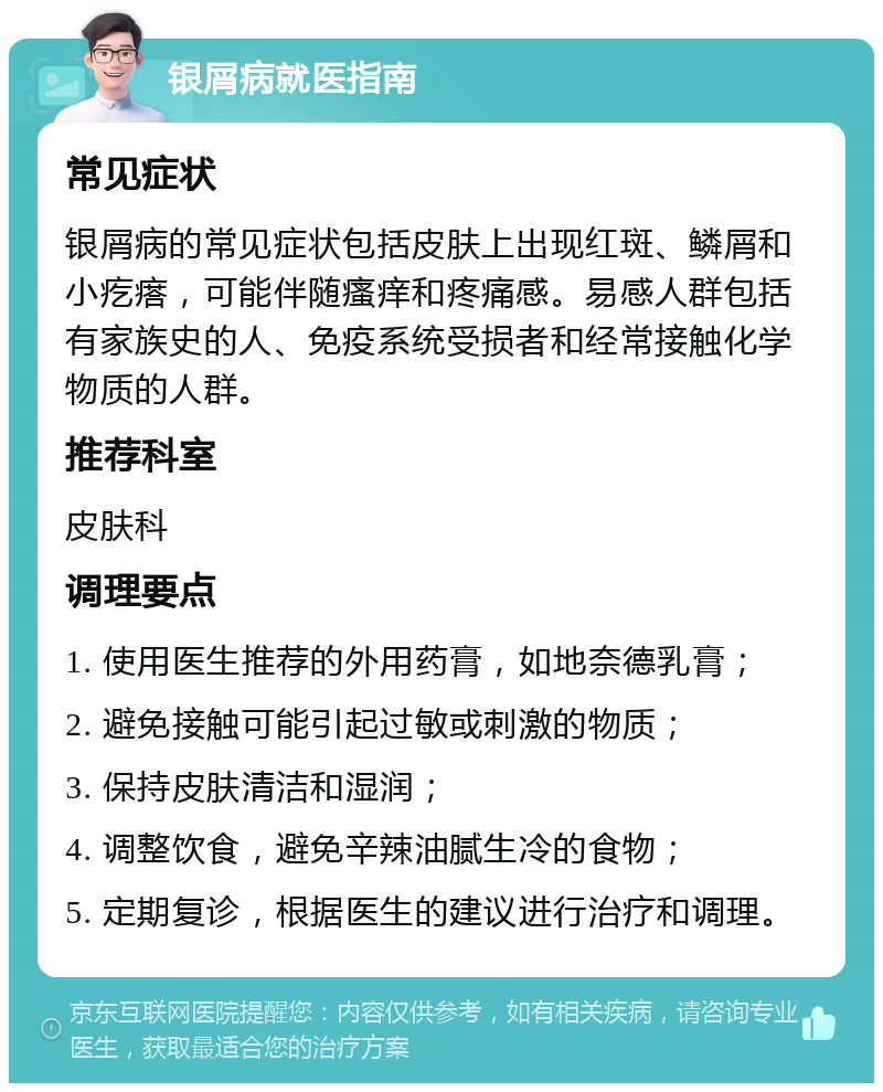 银屑病就医指南 常见症状 银屑病的常见症状包括皮肤上出现红斑、鳞屑和小疙瘩，可能伴随瘙痒和疼痛感。易感人群包括有家族史的人、免疫系统受损者和经常接触化学物质的人群。 推荐科室 皮肤科 调理要点 1. 使用医生推荐的外用药膏，如地奈德乳膏； 2. 避免接触可能引起过敏或刺激的物质； 3. 保持皮肤清洁和湿润； 4. 调整饮食，避免辛辣油腻生冷的食物； 5. 定期复诊，根据医生的建议进行治疗和调理。