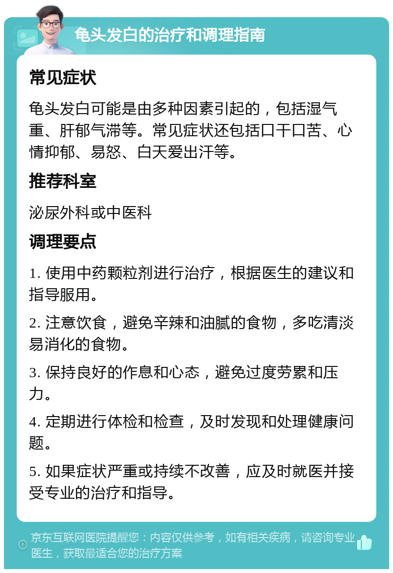 龟头发白的治疗和调理指南 常见症状 龟头发白可能是由多种因素引起的，包括湿气重、肝郁气滞等。常见症状还包括口干口苦、心情抑郁、易怒、白天爱出汗等。 推荐科室 泌尿外科或中医科 调理要点 1. 使用中药颗粒剂进行治疗，根据医生的建议和指导服用。 2. 注意饮食，避免辛辣和油腻的食物，多吃清淡易消化的食物。 3. 保持良好的作息和心态，避免过度劳累和压力。 4. 定期进行体检和检查，及时发现和处理健康问题。 5. 如果症状严重或持续不改善，应及时就医并接受专业的治疗和指导。