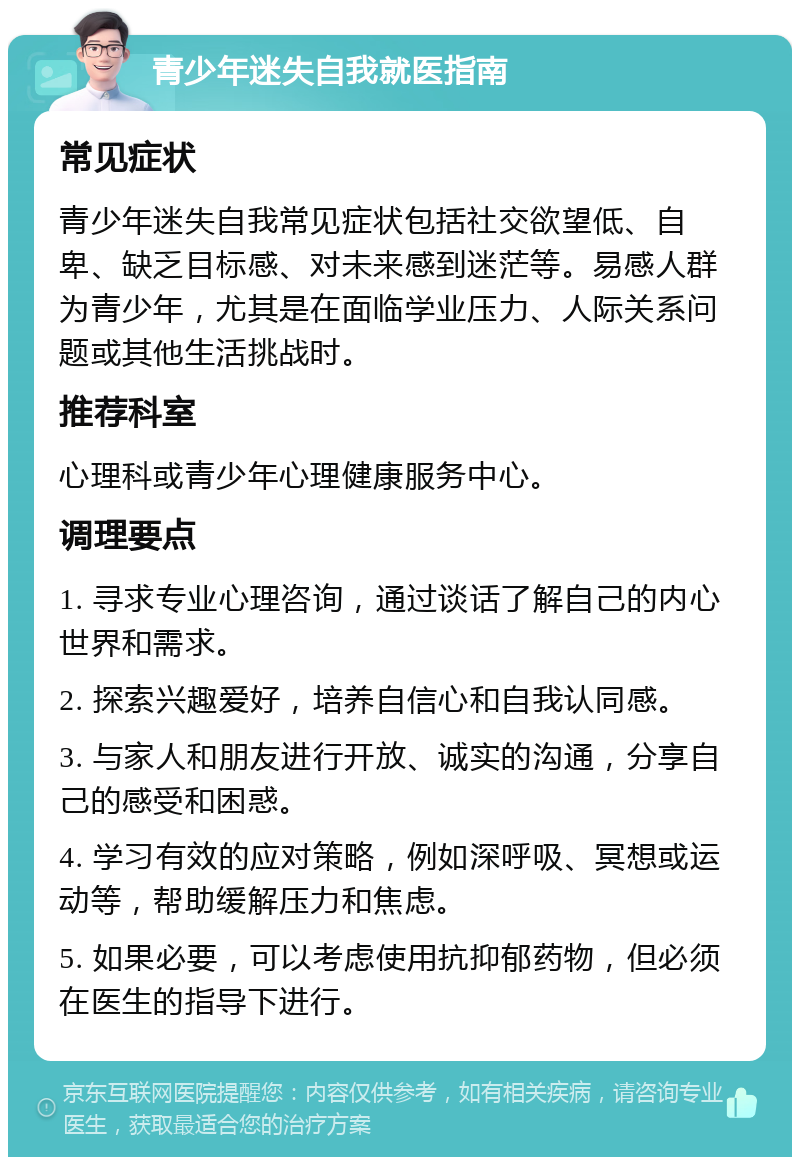 青少年迷失自我就医指南 常见症状 青少年迷失自我常见症状包括社交欲望低、自卑、缺乏目标感、对未来感到迷茫等。易感人群为青少年，尤其是在面临学业压力、人际关系问题或其他生活挑战时。 推荐科室 心理科或青少年心理健康服务中心。 调理要点 1. 寻求专业心理咨询，通过谈话了解自己的内心世界和需求。 2. 探索兴趣爱好，培养自信心和自我认同感。 3. 与家人和朋友进行开放、诚实的沟通，分享自己的感受和困惑。 4. 学习有效的应对策略，例如深呼吸、冥想或运动等，帮助缓解压力和焦虑。 5. 如果必要，可以考虑使用抗抑郁药物，但必须在医生的指导下进行。