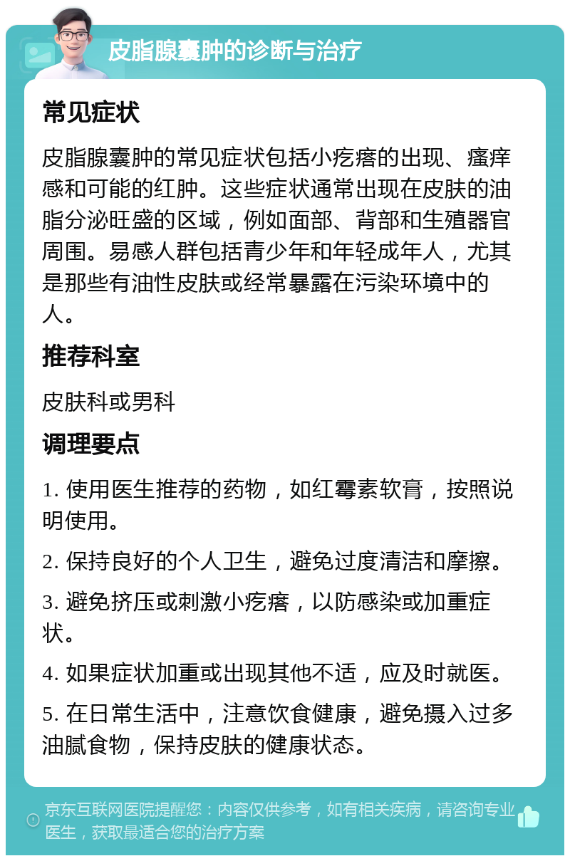 皮脂腺囊肿的诊断与治疗 常见症状 皮脂腺囊肿的常见症状包括小疙瘩的出现、瘙痒感和可能的红肿。这些症状通常出现在皮肤的油脂分泌旺盛的区域，例如面部、背部和生殖器官周围。易感人群包括青少年和年轻成年人，尤其是那些有油性皮肤或经常暴露在污染环境中的人。 推荐科室 皮肤科或男科 调理要点 1. 使用医生推荐的药物，如红霉素软膏，按照说明使用。 2. 保持良好的个人卫生，避免过度清洁和摩擦。 3. 避免挤压或刺激小疙瘩，以防感染或加重症状。 4. 如果症状加重或出现其他不适，应及时就医。 5. 在日常生活中，注意饮食健康，避免摄入过多油腻食物，保持皮肤的健康状态。