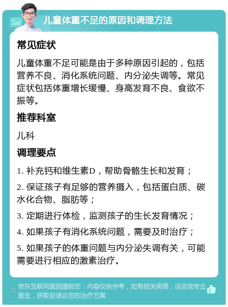 儿童体重不足的原因和调理方法 常见症状 儿童体重不足可能是由于多种原因引起的，包括营养不良、消化系统问题、内分泌失调等。常见症状包括体重增长缓慢、身高发育不良、食欲不振等。 推荐科室 儿科 调理要点 1. 补充钙和维生素D，帮助骨骼生长和发育； 2. 保证孩子有足够的营养摄入，包括蛋白质、碳水化合物、脂肪等； 3. 定期进行体检，监测孩子的生长发育情况； 4. 如果孩子有消化系统问题，需要及时治疗； 5. 如果孩子的体重问题与内分泌失调有关，可能需要进行相应的激素治疗。