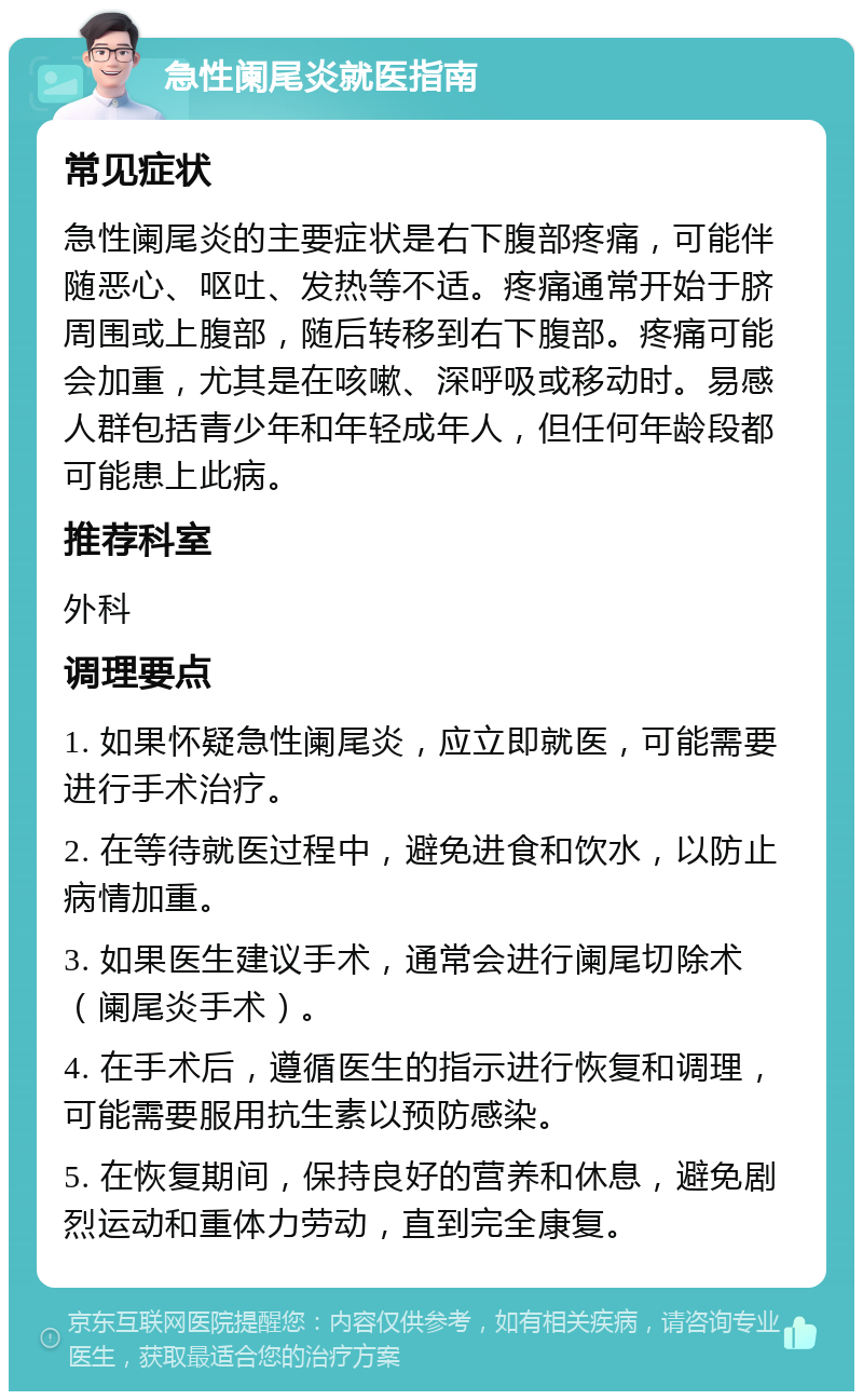 急性阑尾炎就医指南 常见症状 急性阑尾炎的主要症状是右下腹部疼痛，可能伴随恶心、呕吐、发热等不适。疼痛通常开始于脐周围或上腹部，随后转移到右下腹部。疼痛可能会加重，尤其是在咳嗽、深呼吸或移动时。易感人群包括青少年和年轻成年人，但任何年龄段都可能患上此病。 推荐科室 外科 调理要点 1. 如果怀疑急性阑尾炎，应立即就医，可能需要进行手术治疗。 2. 在等待就医过程中，避免进食和饮水，以防止病情加重。 3. 如果医生建议手术，通常会进行阑尾切除术（阑尾炎手术）。 4. 在手术后，遵循医生的指示进行恢复和调理，可能需要服用抗生素以预防感染。 5. 在恢复期间，保持良好的营养和休息，避免剧烈运动和重体力劳动，直到完全康复。