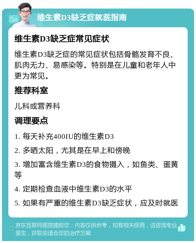 维生素D3缺乏症就医指南 维生素D3缺乏症常见症状 维生素D3缺乏症的常见症状包括骨骼发育不良、肌肉无力、易感染等。特别是在儿童和老年人中更为常见。 推荐科室 儿科或营养科 调理要点 1. 每天补充400IU的维生素D3 2. 多晒太阳，尤其是在早上和傍晚 3. 增加富含维生素D3的食物摄入，如鱼类、蛋黄等 4. 定期检查血液中维生素D3的水平 5. 如果有严重的维生素D3缺乏症状，应及时就医