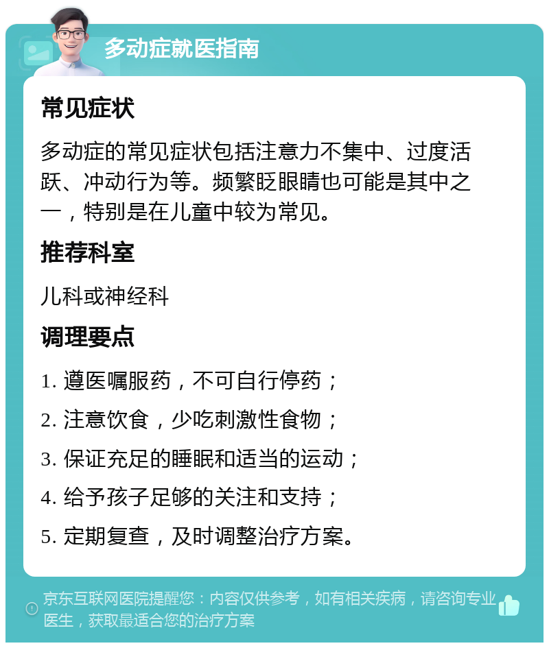 多动症就医指南 常见症状 多动症的常见症状包括注意力不集中、过度活跃、冲动行为等。频繁眨眼睛也可能是其中之一，特别是在儿童中较为常见。 推荐科室 儿科或神经科 调理要点 1. 遵医嘱服药，不可自行停药； 2. 注意饮食，少吃刺激性食物； 3. 保证充足的睡眠和适当的运动； 4. 给予孩子足够的关注和支持； 5. 定期复查，及时调整治疗方案。