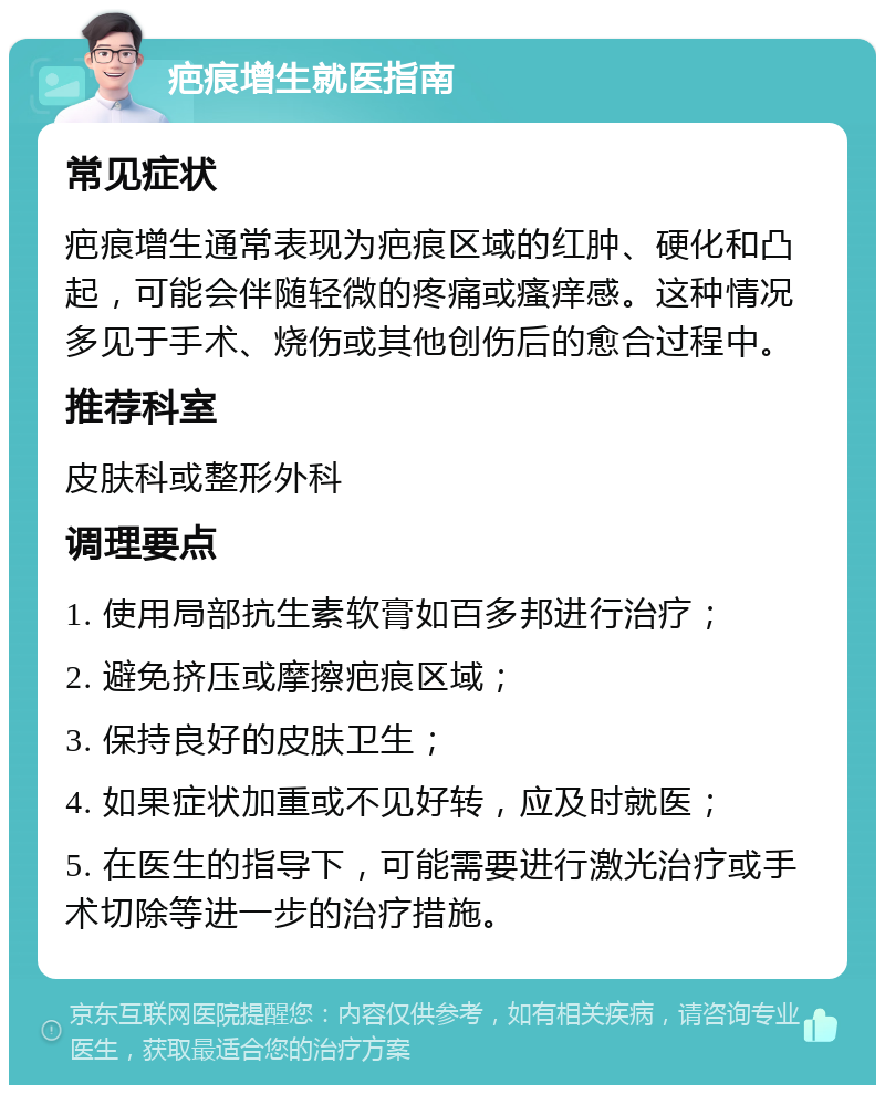 疤痕增生就医指南 常见症状 疤痕增生通常表现为疤痕区域的红肿、硬化和凸起，可能会伴随轻微的疼痛或瘙痒感。这种情况多见于手术、烧伤或其他创伤后的愈合过程中。 推荐科室 皮肤科或整形外科 调理要点 1. 使用局部抗生素软膏如百多邦进行治疗； 2. 避免挤压或摩擦疤痕区域； 3. 保持良好的皮肤卫生； 4. 如果症状加重或不见好转，应及时就医； 5. 在医生的指导下，可能需要进行激光治疗或手术切除等进一步的治疗措施。