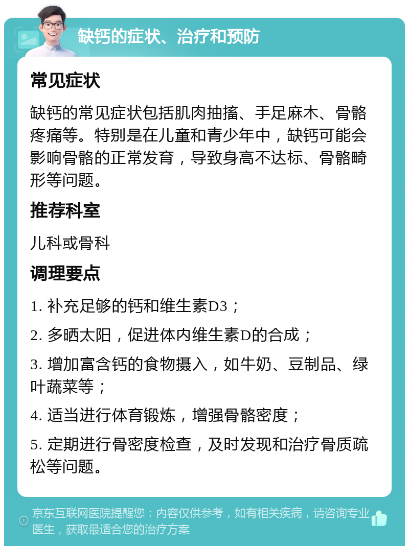 缺钙的症状、治疗和预防 常见症状 缺钙的常见症状包括肌肉抽搐、手足麻木、骨骼疼痛等。特别是在儿童和青少年中，缺钙可能会影响骨骼的正常发育，导致身高不达标、骨骼畸形等问题。 推荐科室 儿科或骨科 调理要点 1. 补充足够的钙和维生素D3； 2. 多晒太阳，促进体内维生素D的合成； 3. 增加富含钙的食物摄入，如牛奶、豆制品、绿叶蔬菜等； 4. 适当进行体育锻炼，增强骨骼密度； 5. 定期进行骨密度检查，及时发现和治疗骨质疏松等问题。