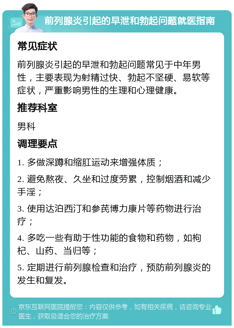 前列腺炎引起的早泄和勃起问题就医指南 常见症状 前列腺炎引起的早泄和勃起问题常见于中年男性，主要表现为射精过快、勃起不坚硬、易软等症状，严重影响男性的生理和心理健康。 推荐科室 男科 调理要点 1. 多做深蹲和缩肛运动来增强体质； 2. 避免熬夜、久坐和过度劳累，控制烟酒和减少手淫； 3. 使用达泊西汀和参芪博力康片等药物进行治疗； 4. 多吃一些有助于性功能的食物和药物，如枸杞、山药、当归等； 5. 定期进行前列腺检查和治疗，预防前列腺炎的发生和复发。