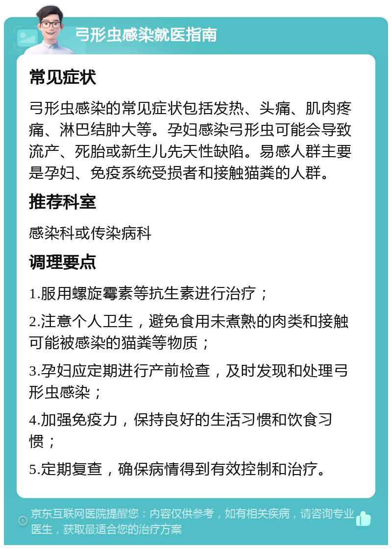 弓形虫感染就医指南 常见症状 弓形虫感染的常见症状包括发热、头痛、肌肉疼痛、淋巴结肿大等。孕妇感染弓形虫可能会导致流产、死胎或新生儿先天性缺陷。易感人群主要是孕妇、免疫系统受损者和接触猫粪的人群。 推荐科室 感染科或传染病科 调理要点 1.服用螺旋霉素等抗生素进行治疗； 2.注意个人卫生，避免食用未煮熟的肉类和接触可能被感染的猫粪等物质； 3.孕妇应定期进行产前检查，及时发现和处理弓形虫感染； 4.加强免疫力，保持良好的生活习惯和饮食习惯； 5.定期复查，确保病情得到有效控制和治疗。