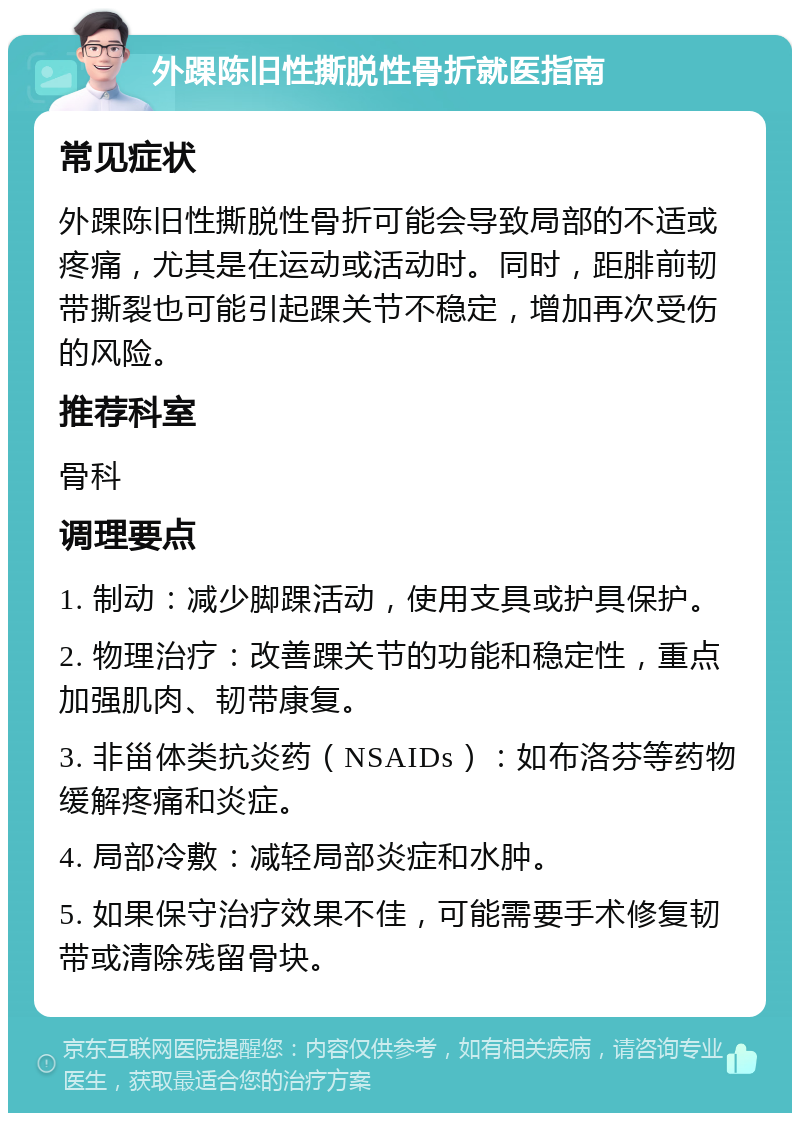 外踝陈旧性撕脱性骨折就医指南 常见症状 外踝陈旧性撕脱性骨折可能会导致局部的不适或疼痛，尤其是在运动或活动时。同时，距腓前韧带撕裂也可能引起踝关节不稳定，增加再次受伤的风险。 推荐科室 骨科 调理要点 1. 制动：减少脚踝活动，使用支具或护具保护。 2. 物理治疗：改善踝关节的功能和稳定性，重点加强肌肉、韧带康复。 3. 非甾体类抗炎药（NSAIDs）：如布洛芬等药物缓解疼痛和炎症。 4. 局部冷敷：减轻局部炎症和水肿。 5. 如果保守治疗效果不佳，可能需要手术修复韧带或清除残留骨块。