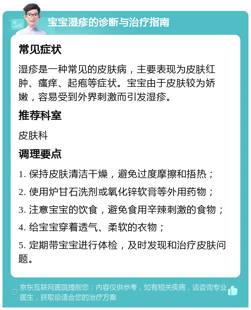 宝宝湿疹的诊断与治疗指南 常见症状 湿疹是一种常见的皮肤病，主要表现为皮肤红肿、瘙痒、起疱等症状。宝宝由于皮肤较为娇嫩，容易受到外界刺激而引发湿疹。 推荐科室 皮肤科 调理要点 1. 保持皮肤清洁干燥，避免过度摩擦和捂热； 2. 使用炉甘石洗剂或氧化锌软膏等外用药物； 3. 注意宝宝的饮食，避免食用辛辣刺激的食物； 4. 给宝宝穿着透气、柔软的衣物； 5. 定期带宝宝进行体检，及时发现和治疗皮肤问题。