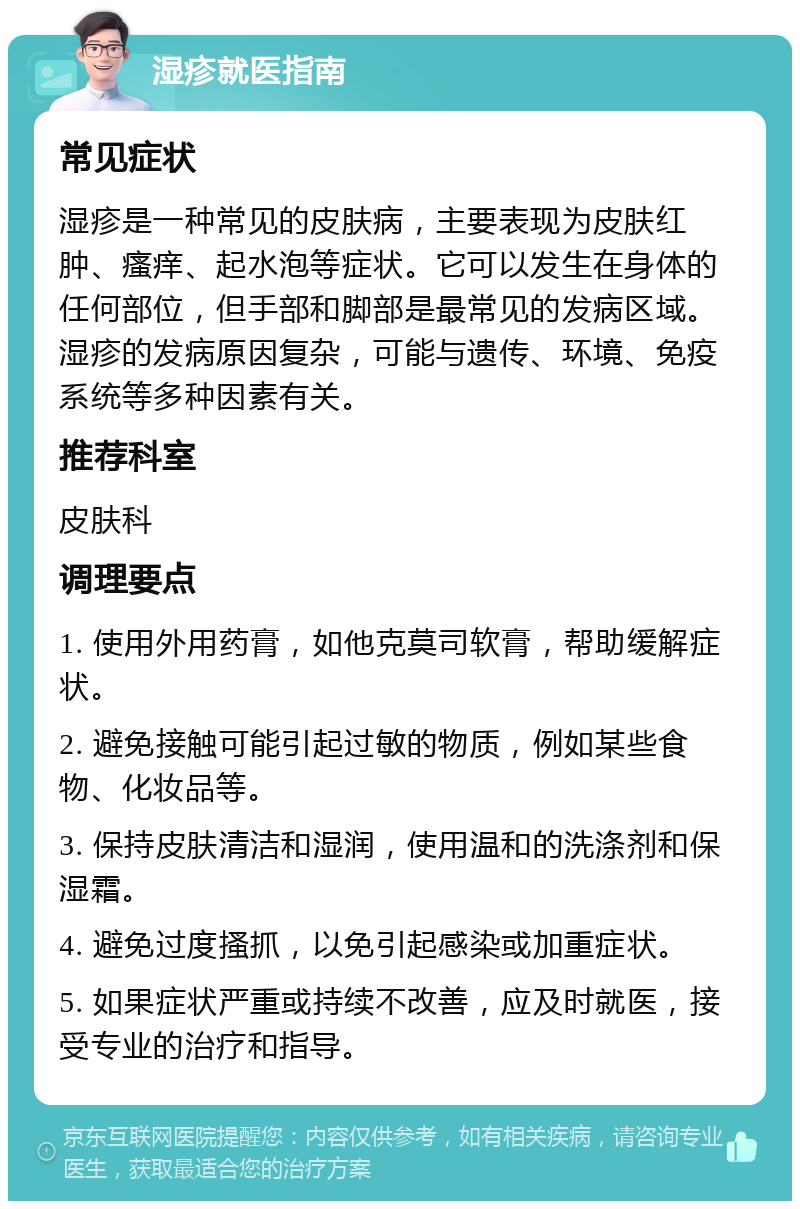 湿疹就医指南 常见症状 湿疹是一种常见的皮肤病，主要表现为皮肤红肿、瘙痒、起水泡等症状。它可以发生在身体的任何部位，但手部和脚部是最常见的发病区域。湿疹的发病原因复杂，可能与遗传、环境、免疫系统等多种因素有关。 推荐科室 皮肤科 调理要点 1. 使用外用药膏，如他克莫司软膏，帮助缓解症状。 2. 避免接触可能引起过敏的物质，例如某些食物、化妆品等。 3. 保持皮肤清洁和湿润，使用温和的洗涤剂和保湿霜。 4. 避免过度搔抓，以免引起感染或加重症状。 5. 如果症状严重或持续不改善，应及时就医，接受专业的治疗和指导。