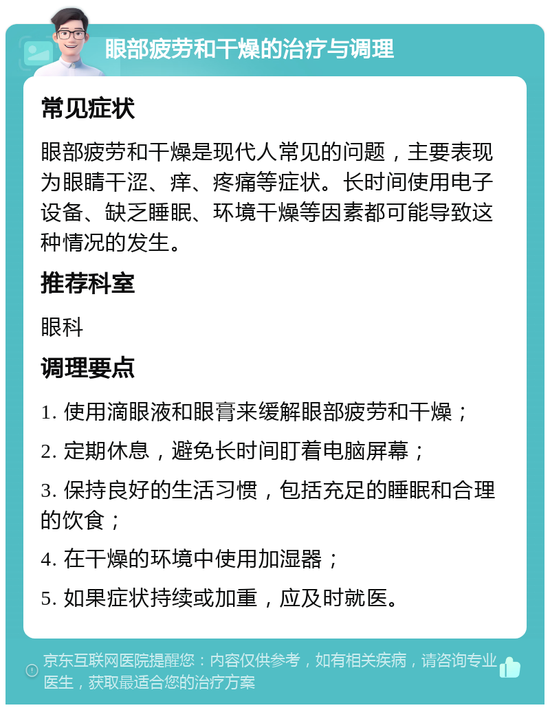 眼部疲劳和干燥的治疗与调理 常见症状 眼部疲劳和干燥是现代人常见的问题，主要表现为眼睛干涩、痒、疼痛等症状。长时间使用电子设备、缺乏睡眠、环境干燥等因素都可能导致这种情况的发生。 推荐科室 眼科 调理要点 1. 使用滴眼液和眼膏来缓解眼部疲劳和干燥； 2. 定期休息，避免长时间盯着电脑屏幕； 3. 保持良好的生活习惯，包括充足的睡眠和合理的饮食； 4. 在干燥的环境中使用加湿器； 5. 如果症状持续或加重，应及时就医。