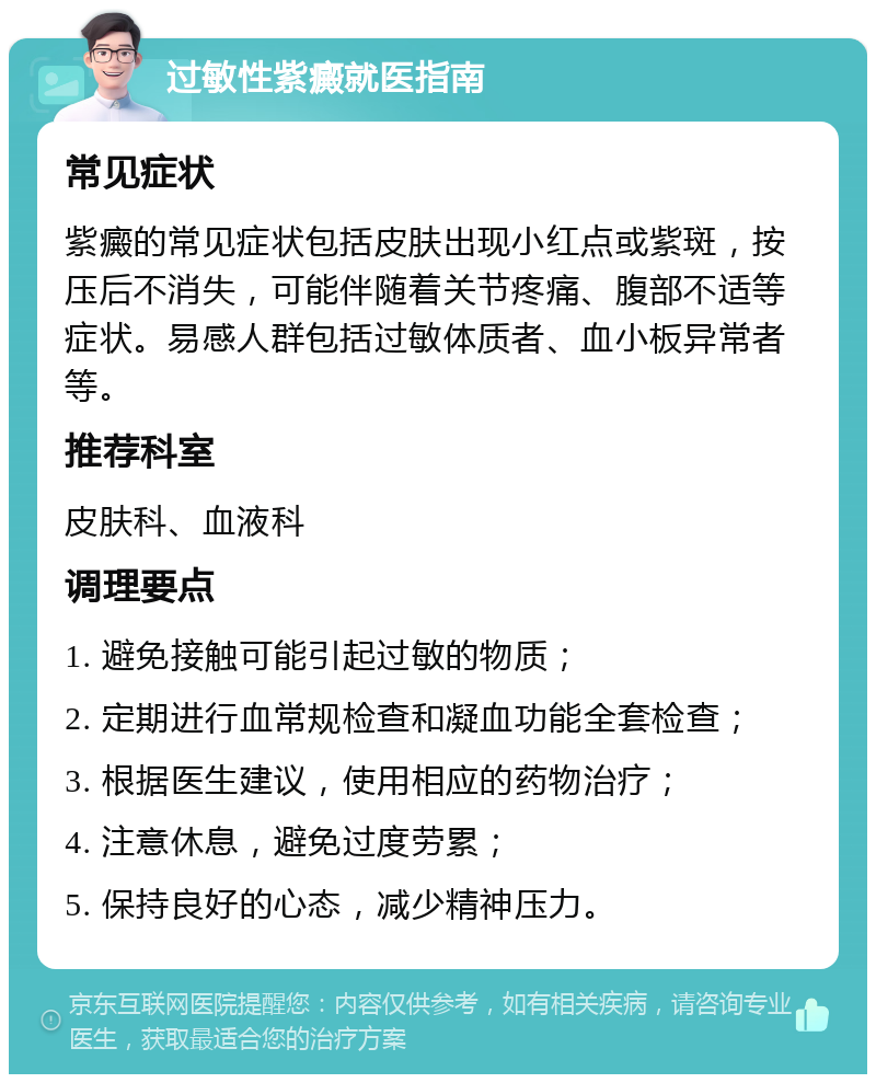 过敏性紫癜就医指南 常见症状 紫癜的常见症状包括皮肤出现小红点或紫斑，按压后不消失，可能伴随着关节疼痛、腹部不适等症状。易感人群包括过敏体质者、血小板异常者等。 推荐科室 皮肤科、血液科 调理要点 1. 避免接触可能引起过敏的物质； 2. 定期进行血常规检查和凝血功能全套检查； 3. 根据医生建议，使用相应的药物治疗； 4. 注意休息，避免过度劳累； 5. 保持良好的心态，减少精神压力。