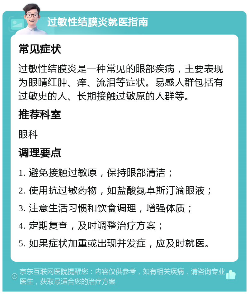 过敏性结膜炎就医指南 常见症状 过敏性结膜炎是一种常见的眼部疾病，主要表现为眼睛红肿、痒、流泪等症状。易感人群包括有过敏史的人、长期接触过敏原的人群等。 推荐科室 眼科 调理要点 1. 避免接触过敏原，保持眼部清洁； 2. 使用抗过敏药物，如盐酸氮卓斯汀滴眼液； 3. 注意生活习惯和饮食调理，增强体质； 4. 定期复查，及时调整治疗方案； 5. 如果症状加重或出现并发症，应及时就医。