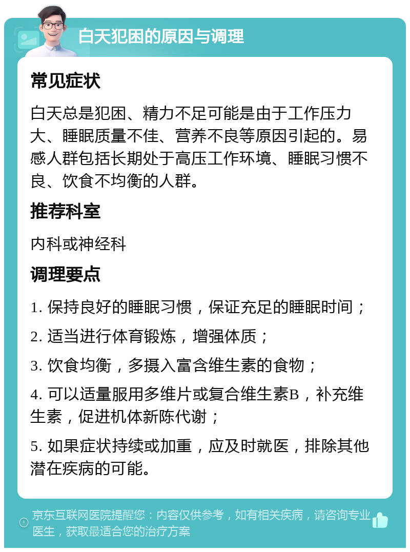 白天犯困的原因与调理 常见症状 白天总是犯困、精力不足可能是由于工作压力大、睡眠质量不佳、营养不良等原因引起的。易感人群包括长期处于高压工作环境、睡眠习惯不良、饮食不均衡的人群。 推荐科室 内科或神经科 调理要点 1. 保持良好的睡眠习惯，保证充足的睡眠时间； 2. 适当进行体育锻炼，增强体质； 3. 饮食均衡，多摄入富含维生素的食物； 4. 可以适量服用多维片或复合维生素B，补充维生素，促进机体新陈代谢； 5. 如果症状持续或加重，应及时就医，排除其他潜在疾病的可能。