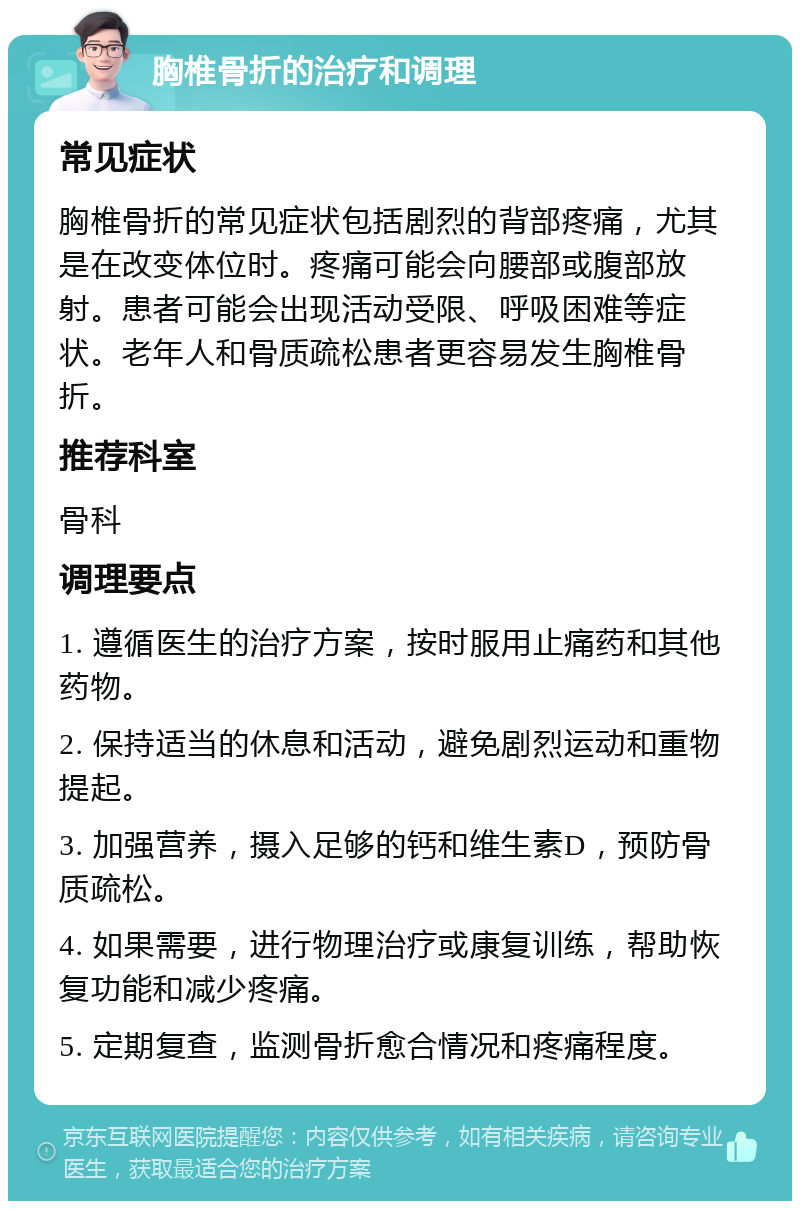 胸椎骨折的治疗和调理 常见症状 胸椎骨折的常见症状包括剧烈的背部疼痛，尤其是在改变体位时。疼痛可能会向腰部或腹部放射。患者可能会出现活动受限、呼吸困难等症状。老年人和骨质疏松患者更容易发生胸椎骨折。 推荐科室 骨科 调理要点 1. 遵循医生的治疗方案，按时服用止痛药和其他药物。 2. 保持适当的休息和活动，避免剧烈运动和重物提起。 3. 加强营养，摄入足够的钙和维生素D，预防骨质疏松。 4. 如果需要，进行物理治疗或康复训练，帮助恢复功能和减少疼痛。 5. 定期复查，监测骨折愈合情况和疼痛程度。