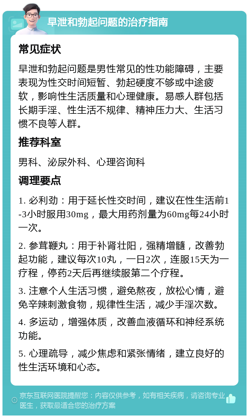 早泄和勃起问题的治疗指南 常见症状 早泄和勃起问题是男性常见的性功能障碍，主要表现为性交时间短暂、勃起硬度不够或中途疲软，影响性生活质量和心理健康。易感人群包括长期手淫、性生活不规律、精神压力大、生活习惯不良等人群。 推荐科室 男科、泌尿外科、心理咨询科 调理要点 1. 必利劲：用于延长性交时间，建议在性生活前1-3小时服用30mg，最大用药剂量为60mg每24小时一次。 2. 参茸鞭丸：用于补肾壮阳，强精增髓，改善勃起功能，建议每次10丸，一日2次，连服15天为一疗程，停药2天后再继续服第二个疗程。 3. 注意个人生活习惯，避免熬夜，放松心情，避免辛辣刺激食物，规律性生活，减少手淫次数。 4. 多运动，增强体质，改善血液循环和神经系统功能。 5. 心理疏导，减少焦虑和紧张情绪，建立良好的性生活环境和心态。