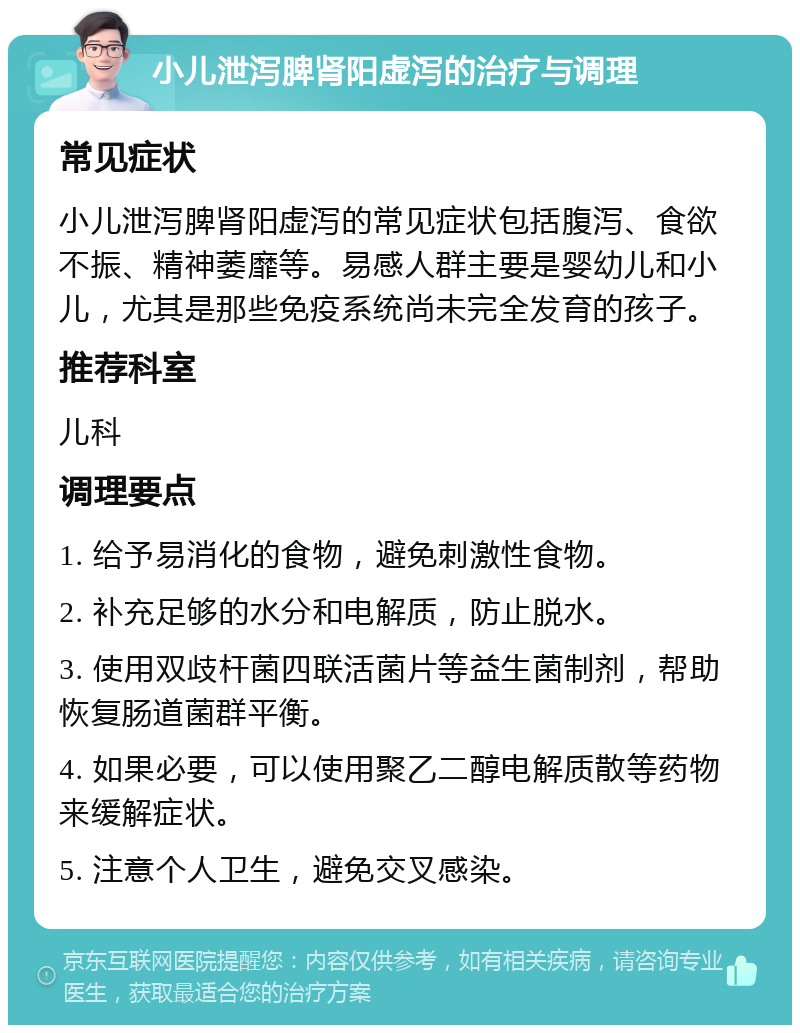 小儿泄泻脾肾阳虚泻的治疗与调理 常见症状 小儿泄泻脾肾阳虚泻的常见症状包括腹泻、食欲不振、精神萎靡等。易感人群主要是婴幼儿和小儿，尤其是那些免疫系统尚未完全发育的孩子。 推荐科室 儿科 调理要点 1. 给予易消化的食物，避免刺激性食物。 2. 补充足够的水分和电解质，防止脱水。 3. 使用双歧杆菌四联活菌片等益生菌制剂，帮助恢复肠道菌群平衡。 4. 如果必要，可以使用聚乙二醇电解质散等药物来缓解症状。 5. 注意个人卫生，避免交叉感染。