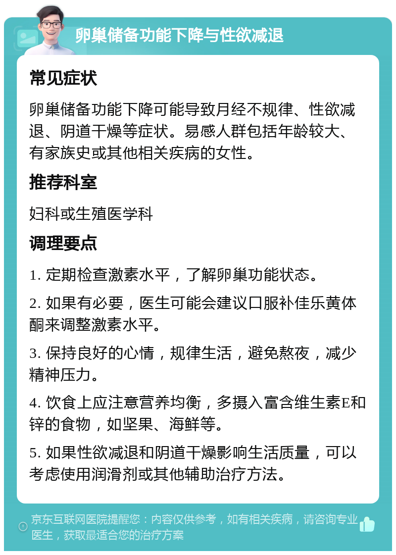 卵巢储备功能下降与性欲减退 常见症状 卵巢储备功能下降可能导致月经不规律、性欲减退、阴道干燥等症状。易感人群包括年龄较大、有家族史或其他相关疾病的女性。 推荐科室 妇科或生殖医学科 调理要点 1. 定期检查激素水平，了解卵巢功能状态。 2. 如果有必要，医生可能会建议口服补佳乐黄体酮来调整激素水平。 3. 保持良好的心情，规律生活，避免熬夜，减少精神压力。 4. 饮食上应注意营养均衡，多摄入富含维生素E和锌的食物，如坚果、海鲜等。 5. 如果性欲减退和阴道干燥影响生活质量，可以考虑使用润滑剂或其他辅助治疗方法。