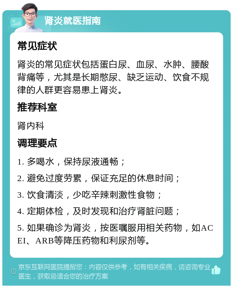 肾炎就医指南 常见症状 肾炎的常见症状包括蛋白尿、血尿、水肿、腰酸背痛等，尤其是长期憋尿、缺乏运动、饮食不规律的人群更容易患上肾炎。 推荐科室 肾内科 调理要点 1. 多喝水，保持尿液通畅； 2. 避免过度劳累，保证充足的休息时间； 3. 饮食清淡，少吃辛辣刺激性食物； 4. 定期体检，及时发现和治疗肾脏问题； 5. 如果确诊为肾炎，按医嘱服用相关药物，如ACEI、ARB等降压药物和利尿剂等。