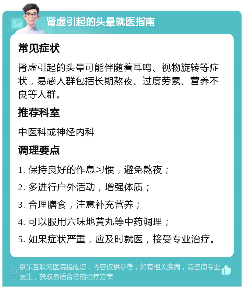 肾虚引起的头晕就医指南 常见症状 肾虚引起的头晕可能伴随着耳鸣、视物旋转等症状，易感人群包括长期熬夜、过度劳累、营养不良等人群。 推荐科室 中医科或神经内科 调理要点 1. 保持良好的作息习惯，避免熬夜； 2. 多进行户外活动，增强体质； 3. 合理膳食，注意补充营养； 4. 可以服用六味地黄丸等中药调理； 5. 如果症状严重，应及时就医，接受专业治疗。