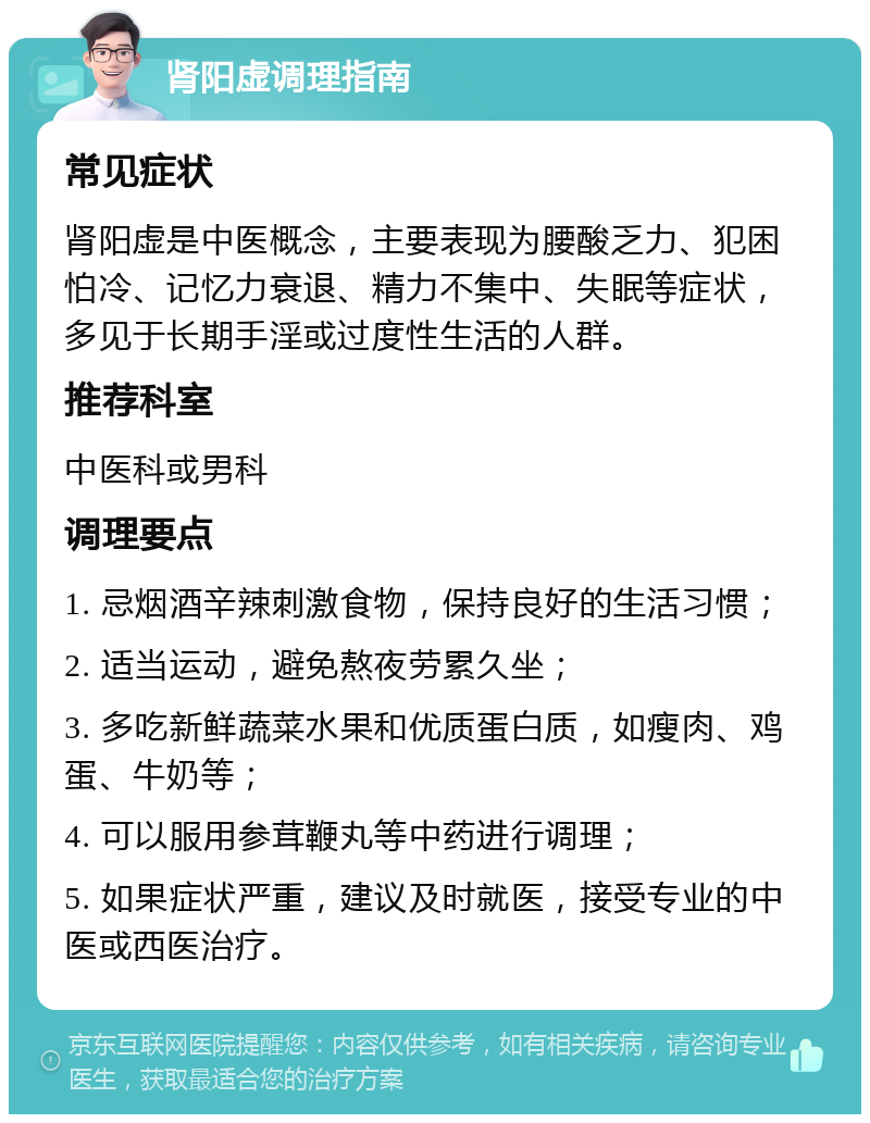 肾阳虚调理指南 常见症状 肾阳虚是中医概念，主要表现为腰酸乏力、犯困怕冷、记忆力衰退、精力不集中、失眠等症状，多见于长期手淫或过度性生活的人群。 推荐科室 中医科或男科 调理要点 1. 忌烟酒辛辣刺激食物，保持良好的生活习惯； 2. 适当运动，避免熬夜劳累久坐； 3. 多吃新鲜蔬菜水果和优质蛋白质，如瘦肉、鸡蛋、牛奶等； 4. 可以服用参茸鞭丸等中药进行调理； 5. 如果症状严重，建议及时就医，接受专业的中医或西医治疗。