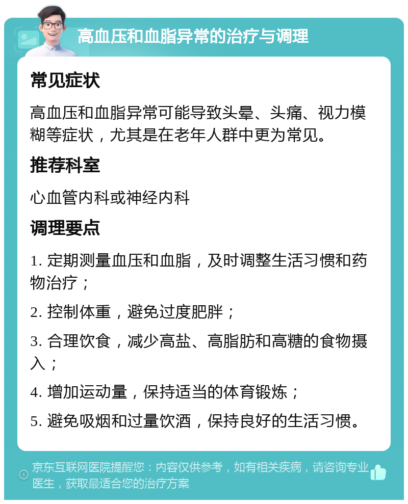 高血压和血脂异常的治疗与调理 常见症状 高血压和血脂异常可能导致头晕、头痛、视力模糊等症状，尤其是在老年人群中更为常见。 推荐科室 心血管内科或神经内科 调理要点 1. 定期测量血压和血脂，及时调整生活习惯和药物治疗； 2. 控制体重，避免过度肥胖； 3. 合理饮食，减少高盐、高脂肪和高糖的食物摄入； 4. 增加运动量，保持适当的体育锻炼； 5. 避免吸烟和过量饮酒，保持良好的生活习惯。