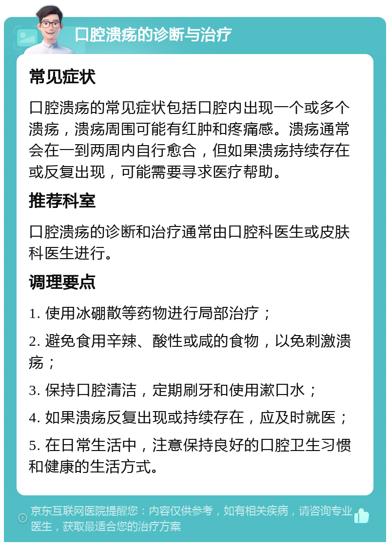 口腔溃疡的诊断与治疗 常见症状 口腔溃疡的常见症状包括口腔内出现一个或多个溃疡，溃疡周围可能有红肿和疼痛感。溃疡通常会在一到两周内自行愈合，但如果溃疡持续存在或反复出现，可能需要寻求医疗帮助。 推荐科室 口腔溃疡的诊断和治疗通常由口腔科医生或皮肤科医生进行。 调理要点 1. 使用冰硼散等药物进行局部治疗； 2. 避免食用辛辣、酸性或咸的食物，以免刺激溃疡； 3. 保持口腔清洁，定期刷牙和使用漱口水； 4. 如果溃疡反复出现或持续存在，应及时就医； 5. 在日常生活中，注意保持良好的口腔卫生习惯和健康的生活方式。