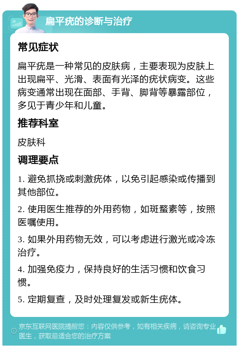 扁平疣的诊断与治疗 常见症状 扁平疣是一种常见的皮肤病，主要表现为皮肤上出现扁平、光滑、表面有光泽的疣状病变。这些病变通常出现在面部、手背、脚背等暴露部位，多见于青少年和儿童。 推荐科室 皮肤科 调理要点 1. 避免抓挠或刺激疣体，以免引起感染或传播到其他部位。 2. 使用医生推荐的外用药物，如斑蝥素等，按照医嘱使用。 3. 如果外用药物无效，可以考虑进行激光或冷冻治疗。 4. 加强免疫力，保持良好的生活习惯和饮食习惯。 5. 定期复查，及时处理复发或新生疣体。