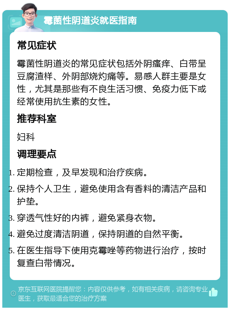 霉菌性阴道炎就医指南 常见症状 霉菌性阴道炎的常见症状包括外阴瘙痒、白带呈豆腐渣样、外阴部烧灼痛等。易感人群主要是女性，尤其是那些有不良生活习惯、免疫力低下或经常使用抗生素的女性。 推荐科室 妇科 调理要点 定期检查，及早发现和治疗疾病。 保持个人卫生，避免使用含有香料的清洁产品和护垫。 穿透气性好的内裤，避免紧身衣物。 避免过度清洁阴道，保持阴道的自然平衡。 在医生指导下使用克霉唑等药物进行治疗，按时复查白带情况。