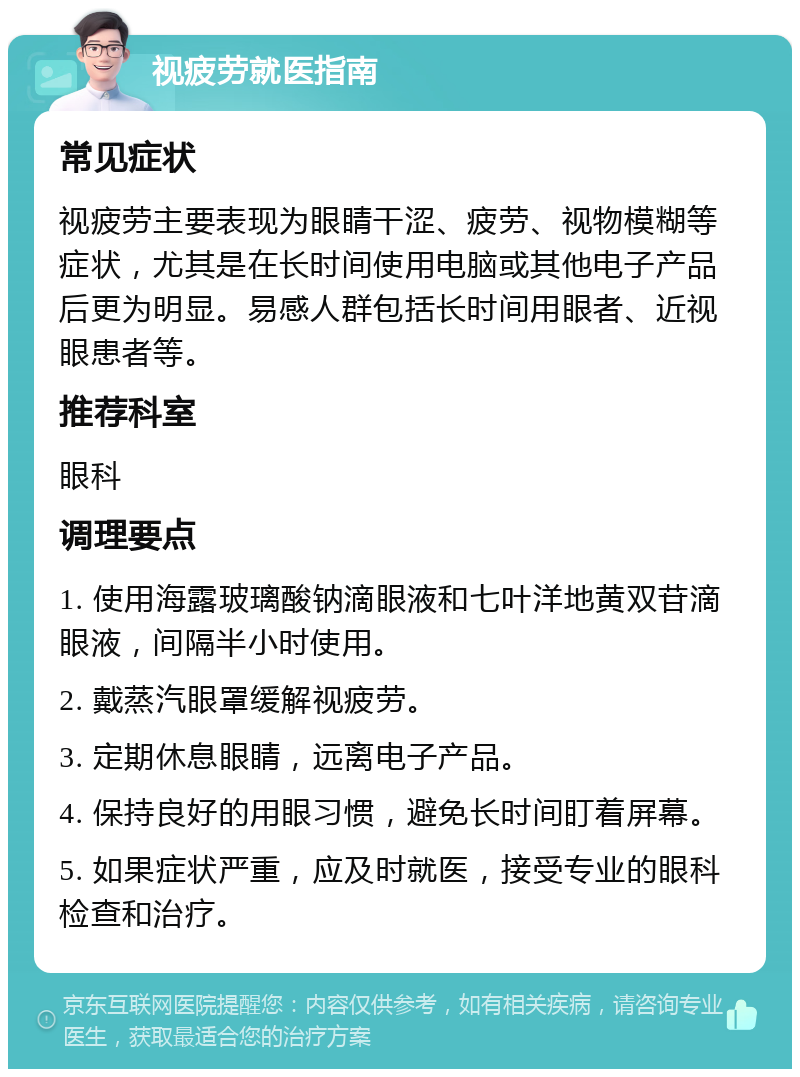 视疲劳就医指南 常见症状 视疲劳主要表现为眼睛干涩、疲劳、视物模糊等症状，尤其是在长时间使用电脑或其他电子产品后更为明显。易感人群包括长时间用眼者、近视眼患者等。 推荐科室 眼科 调理要点 1. 使用海露玻璃酸钠滴眼液和七叶洋地黄双苷滴眼液，间隔半小时使用。 2. 戴蒸汽眼罩缓解视疲劳。 3. 定期休息眼睛，远离电子产品。 4. 保持良好的用眼习惯，避免长时间盯着屏幕。 5. 如果症状严重，应及时就医，接受专业的眼科检查和治疗。