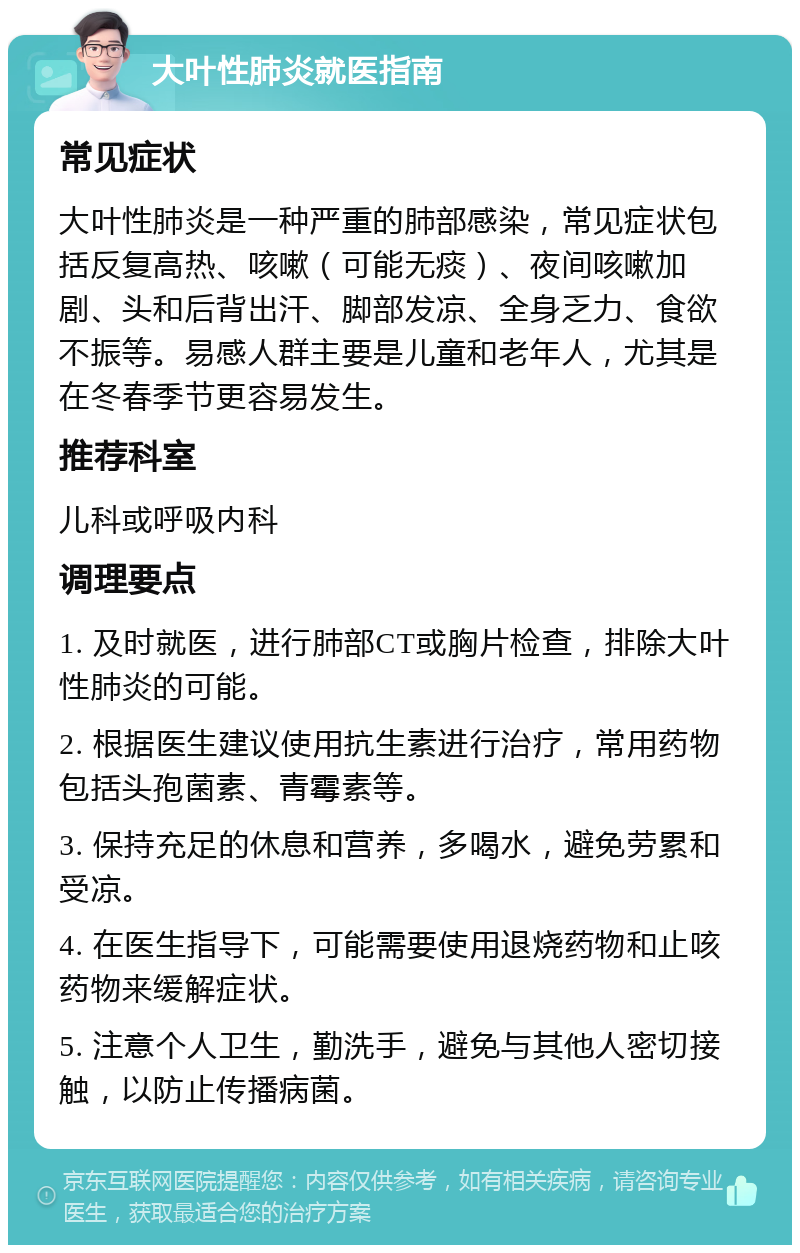 大叶性肺炎就医指南 常见症状 大叶性肺炎是一种严重的肺部感染，常见症状包括反复高热、咳嗽（可能无痰）、夜间咳嗽加剧、头和后背出汗、脚部发凉、全身乏力、食欲不振等。易感人群主要是儿童和老年人，尤其是在冬春季节更容易发生。 推荐科室 儿科或呼吸内科 调理要点 1. 及时就医，进行肺部CT或胸片检查，排除大叶性肺炎的可能。 2. 根据医生建议使用抗生素进行治疗，常用药物包括头孢菌素、青霉素等。 3. 保持充足的休息和营养，多喝水，避免劳累和受凉。 4. 在医生指导下，可能需要使用退烧药物和止咳药物来缓解症状。 5. 注意个人卫生，勤洗手，避免与其他人密切接触，以防止传播病菌。