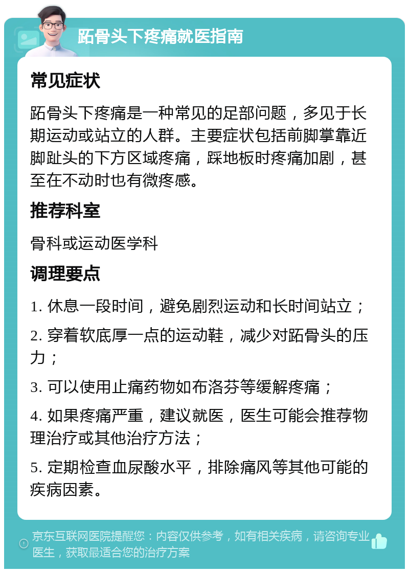 跖骨头下疼痛就医指南 常见症状 跖骨头下疼痛是一种常见的足部问题，多见于长期运动或站立的人群。主要症状包括前脚掌靠近脚趾头的下方区域疼痛，踩地板时疼痛加剧，甚至在不动时也有微疼感。 推荐科室 骨科或运动医学科 调理要点 1. 休息一段时间，避免剧烈运动和长时间站立； 2. 穿着软底厚一点的运动鞋，减少对跖骨头的压力； 3. 可以使用止痛药物如布洛芬等缓解疼痛； 4. 如果疼痛严重，建议就医，医生可能会推荐物理治疗或其他治疗方法； 5. 定期检查血尿酸水平，排除痛风等其他可能的疾病因素。