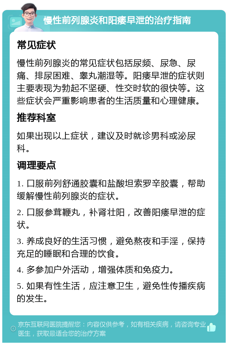 慢性前列腺炎和阳痿早泄的治疗指南 常见症状 慢性前列腺炎的常见症状包括尿频、尿急、尿痛、排尿困难、睾丸潮湿等。阳痿早泄的症状则主要表现为勃起不坚硬、性交时软的很快等。这些症状会严重影响患者的生活质量和心理健康。 推荐科室 如果出现以上症状，建议及时就诊男科或泌尿科。 调理要点 1. 口服前列舒通胶囊和盐酸坦索罗辛胶囊，帮助缓解慢性前列腺炎的症状。 2. 口服参茸鞭丸，补肾壮阳，改善阳痿早泄的症状。 3. 养成良好的生活习惯，避免熬夜和手淫，保持充足的睡眠和合理的饮食。 4. 多参加户外活动，增强体质和免疫力。 5. 如果有性生活，应注意卫生，避免性传播疾病的发生。