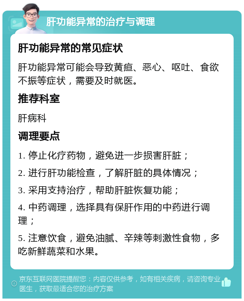 肝功能异常的治疗与调理 肝功能异常的常见症状 肝功能异常可能会导致黄疸、恶心、呕吐、食欲不振等症状，需要及时就医。 推荐科室 肝病科 调理要点 1. 停止化疗药物，避免进一步损害肝脏； 2. 进行肝功能检查，了解肝脏的具体情况； 3. 采用支持治疗，帮助肝脏恢复功能； 4. 中药调理，选择具有保肝作用的中药进行调理； 5. 注意饮食，避免油腻、辛辣等刺激性食物，多吃新鲜蔬菜和水果。