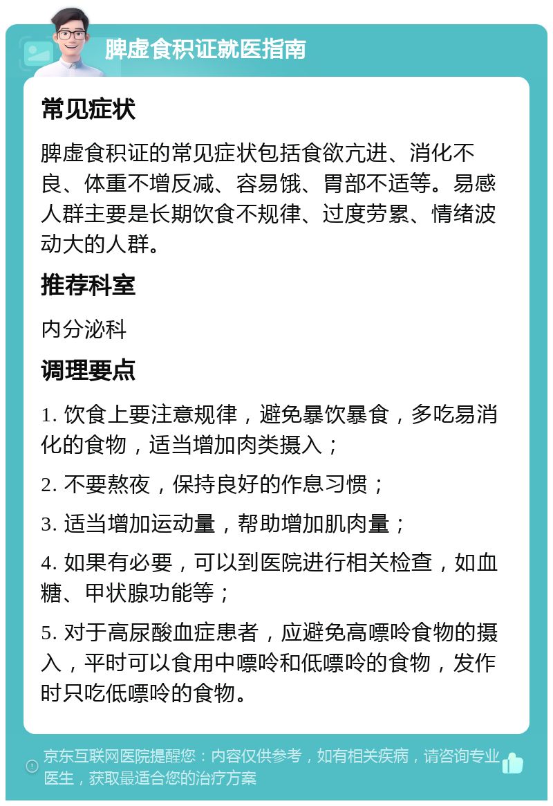 脾虚食积证就医指南 常见症状 脾虚食积证的常见症状包括食欲亢进、消化不良、体重不增反减、容易饿、胃部不适等。易感人群主要是长期饮食不规律、过度劳累、情绪波动大的人群。 推荐科室 内分泌科 调理要点 1. 饮食上要注意规律，避免暴饮暴食，多吃易消化的食物，适当增加肉类摄入； 2. 不要熬夜，保持良好的作息习惯； 3. 适当增加运动量，帮助增加肌肉量； 4. 如果有必要，可以到医院进行相关检查，如血糖、甲状腺功能等； 5. 对于高尿酸血症患者，应避免高嘌呤食物的摄入，平时可以食用中嘌呤和低嘌呤的食物，发作时只吃低嘌呤的食物。