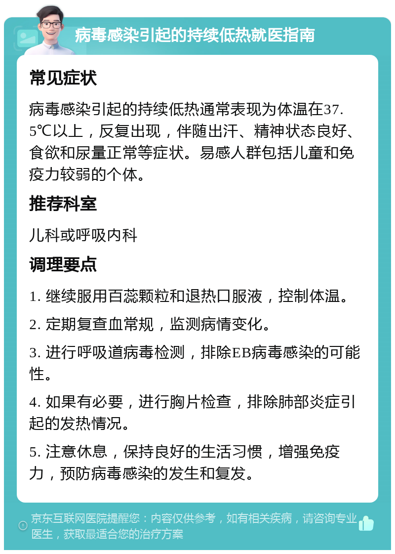 病毒感染引起的持续低热就医指南 常见症状 病毒感染引起的持续低热通常表现为体温在37.5℃以上，反复出现，伴随出汗、精神状态良好、食欲和尿量正常等症状。易感人群包括儿童和免疫力较弱的个体。 推荐科室 儿科或呼吸内科 调理要点 1. 继续服用百蕊颗粒和退热口服液，控制体温。 2. 定期复查血常规，监测病情变化。 3. 进行呼吸道病毒检测，排除EB病毒感染的可能性。 4. 如果有必要，进行胸片检查，排除肺部炎症引起的发热情况。 5. 注意休息，保持良好的生活习惯，增强免疫力，预防病毒感染的发生和复发。