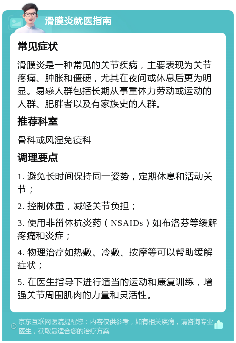 滑膜炎就医指南 常见症状 滑膜炎是一种常见的关节疾病，主要表现为关节疼痛、肿胀和僵硬，尤其在夜间或休息后更为明显。易感人群包括长期从事重体力劳动或运动的人群、肥胖者以及有家族史的人群。 推荐科室 骨科或风湿免疫科 调理要点 1. 避免长时间保持同一姿势，定期休息和活动关节； 2. 控制体重，减轻关节负担； 3. 使用非甾体抗炎药（NSAIDs）如布洛芬等缓解疼痛和炎症； 4. 物理治疗如热敷、冷敷、按摩等可以帮助缓解症状； 5. 在医生指导下进行适当的运动和康复训练，增强关节周围肌肉的力量和灵活性。