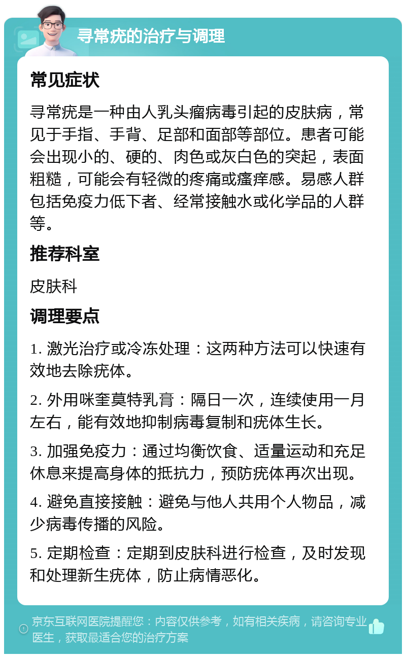 寻常疣的治疗与调理 常见症状 寻常疣是一种由人乳头瘤病毒引起的皮肤病，常见于手指、手背、足部和面部等部位。患者可能会出现小的、硬的、肉色或灰白色的突起，表面粗糙，可能会有轻微的疼痛或瘙痒感。易感人群包括免疫力低下者、经常接触水或化学品的人群等。 推荐科室 皮肤科 调理要点 1. 激光治疗或冷冻处理：这两种方法可以快速有效地去除疣体。 2. 外用咪奎莫特乳膏：隔日一次，连续使用一月左右，能有效地抑制病毒复制和疣体生长。 3. 加强免疫力：通过均衡饮食、适量运动和充足休息来提高身体的抵抗力，预防疣体再次出现。 4. 避免直接接触：避免与他人共用个人物品，减少病毒传播的风险。 5. 定期检查：定期到皮肤科进行检查，及时发现和处理新生疣体，防止病情恶化。