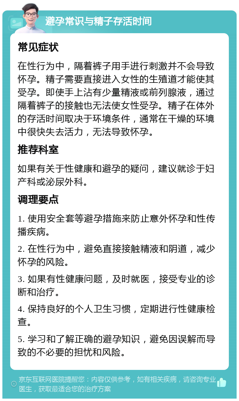 避孕常识与精子存活时间 常见症状 在性行为中，隔着裤子用手进行刺激并不会导致怀孕。精子需要直接进入女性的生殖道才能使其受孕。即使手上沾有少量精液或前列腺液，通过隔着裤子的接触也无法使女性受孕。精子在体外的存活时间取决于环境条件，通常在干燥的环境中很快失去活力，无法导致怀孕。 推荐科室 如果有关于性健康和避孕的疑问，建议就诊于妇产科或泌尿外科。 调理要点 1. 使用安全套等避孕措施来防止意外怀孕和性传播疾病。 2. 在性行为中，避免直接接触精液和阴道，减少怀孕的风险。 3. 如果有性健康问题，及时就医，接受专业的诊断和治疗。 4. 保持良好的个人卫生习惯，定期进行性健康检查。 5. 学习和了解正确的避孕知识，避免因误解而导致的不必要的担忧和风险。