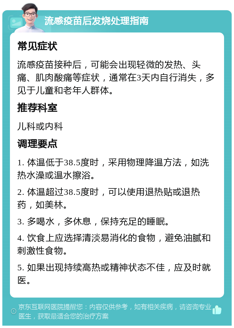 流感疫苗后发烧处理指南 常见症状 流感疫苗接种后，可能会出现轻微的发热、头痛、肌肉酸痛等症状，通常在3天内自行消失，多见于儿童和老年人群体。 推荐科室 儿科或内科 调理要点 1. 体温低于38.5度时，采用物理降温方法，如洗热水澡或温水擦浴。 2. 体温超过38.5度时，可以使用退热贴或退热药，如美林。 3. 多喝水，多休息，保持充足的睡眠。 4. 饮食上应选择清淡易消化的食物，避免油腻和刺激性食物。 5. 如果出现持续高热或精神状态不佳，应及时就医。