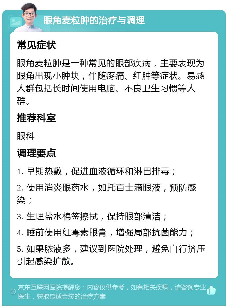 眼角麦粒肿的治疗与调理 常见症状 眼角麦粒肿是一种常见的眼部疾病，主要表现为眼角出现小肿块，伴随疼痛、红肿等症状。易感人群包括长时间使用电脑、不良卫生习惯等人群。 推荐科室 眼科 调理要点 1. 早期热敷，促进血液循环和淋巴排毒； 2. 使用消炎眼药水，如托百士滴眼液，预防感染； 3. 生理盐水棉签擦拭，保持眼部清洁； 4. 睡前使用红霉素眼膏，增强局部抗菌能力； 5. 如果脓液多，建议到医院处理，避免自行挤压引起感染扩散。